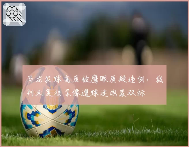 马龙发球高度被鹰眼质疑违例,裁判未复核录像遭球迷炮轰双标