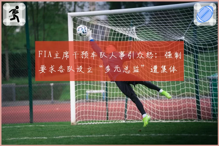 FIA主席干预车队人事引众怒:强制要求各队设立“多元总监”遭集体抵制