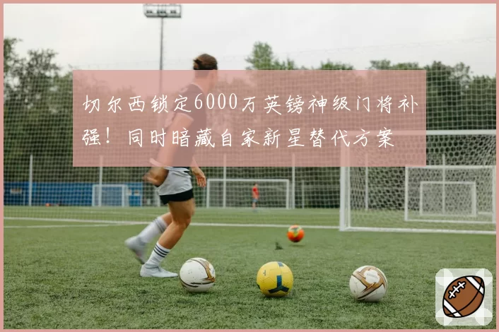 切尔西锁定6000万英镑神级门将补强！同时暗藏自家新星替代方案
