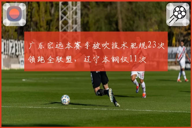 广东宏远本赛季被吹技术犯规23次领跑全联盟,辽宁本钢仅11次
