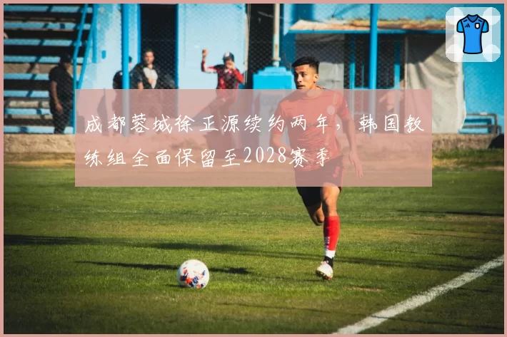 成都蓉城徐正源续约两年,韩国教练组全面保留至2028赛季