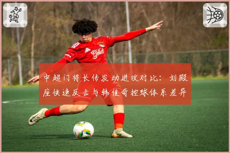 中超门将长传发动进攻对比:刘殿座快速反击与韩佳奇控球体系差异