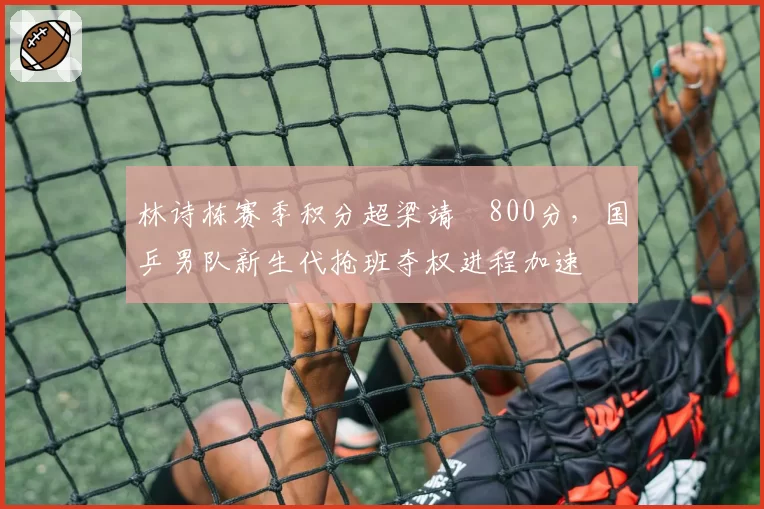 林诗栋赛季积分超梁靖崑800分，国乒男队新生代抢班夺权进程加速