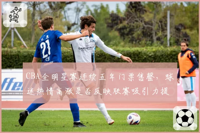 CBA全明星赛连续五年门票售罄，球迷热情高涨是否反映联赛吸引力提升？