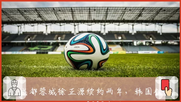 成都蓉城徐正源续约两年,韩国教练组全面保留至2028赛季