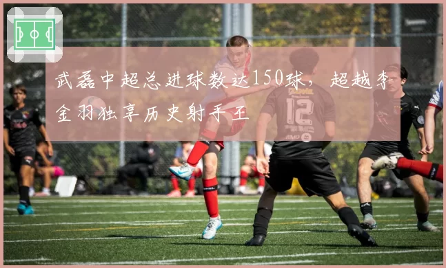 武磊中超总进球数达150球,超越李金羽独享历史射手王