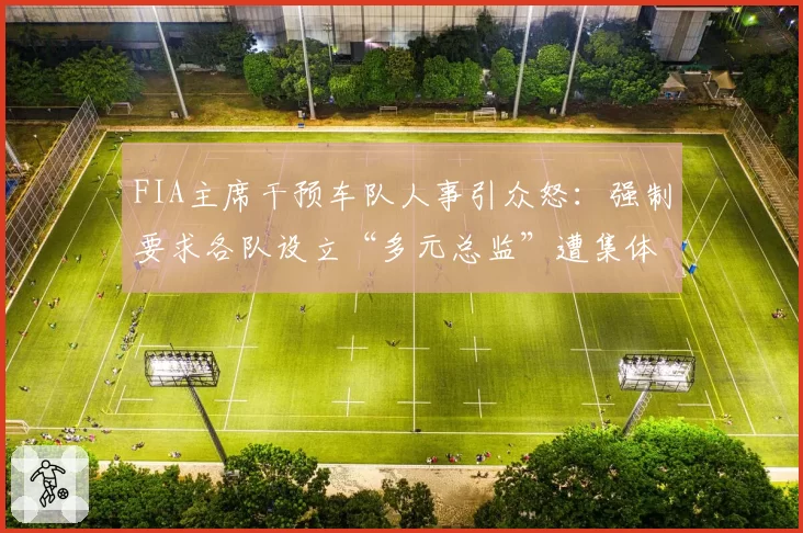 FIA主席干预车队人事引众怒:强制要求各队设立“多元总监”遭集体抵制