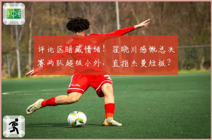 评论区暗藏情绪!翟晓川感慨总决赛两队超级小外,直指杰曼短板?
